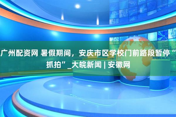 广州配资网 暑假期间，安庆市区学校门前路段暂停“抓拍”_大皖新闻 | 安徽网