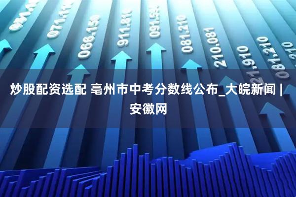 炒股配资选配 亳州市中考分数线公布_大皖新闻 | 安徽网
