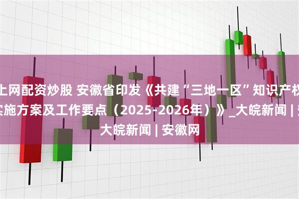 上网配资炒股 安徽省印发《共建“三地一区”知识产权强省实施方案及工作要点（2025-2026年）》_大皖新闻 | 安徽网