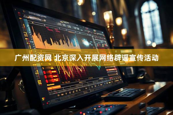 广州配资网 北京深入开展网络辟谣宣传活动