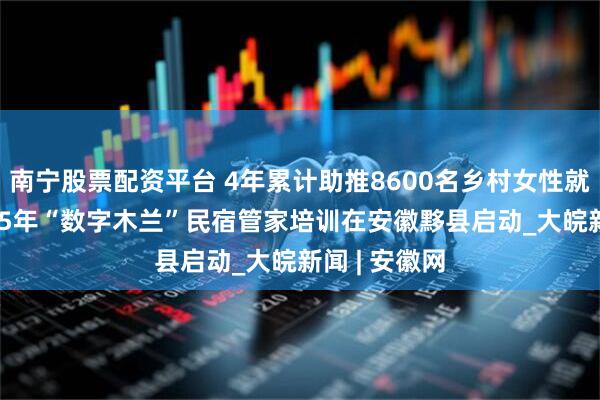 南宁股票配资平台 4年累计助推8600名乡村女性就业增收 2025年“数字木兰”民宿管家培训在安徽黟县启动_大皖新闻 | 安徽网
