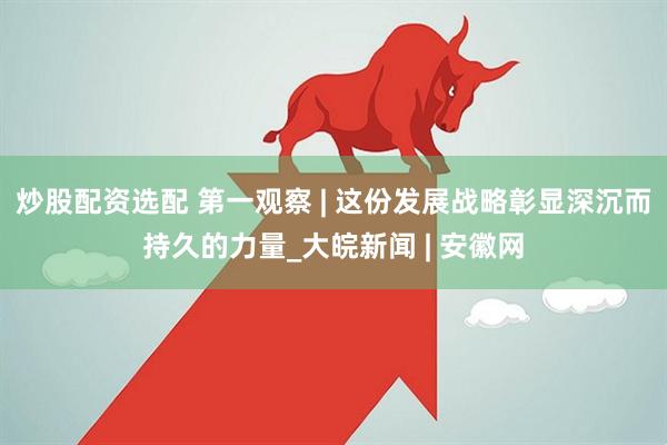 炒股配资选配 第一观察 | 这份发展战略彰显深沉而持久的力量_大皖新闻 | 安徽网