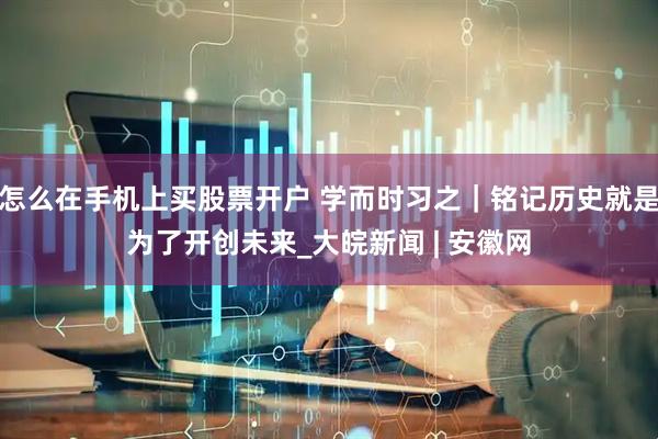怎么在手机上买股票开户 学而时习之｜铭记历史就是为了开创未来_大皖新闻 | 安徽网