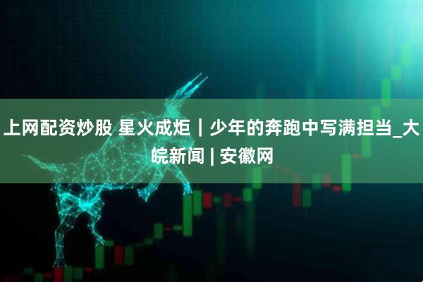 上网配资炒股 星火成炬｜少年的奔跑中写满担当_大皖新闻 | 安徽网