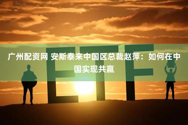 广州配资网 安斯泰来中国区总裁赵萍：如何在中国实现共赢