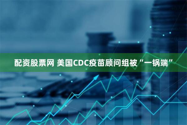 配资股票网 美国CDC疫苗顾问组被“一锅端”