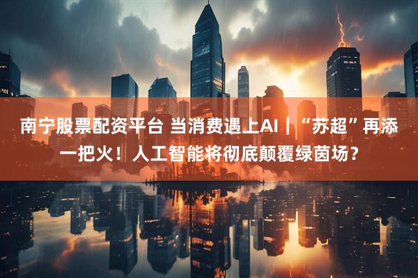 南宁股票配资平台 当消费遇上AI｜“苏超”再添一把火！人工智能将彻底颠覆绿茵场？