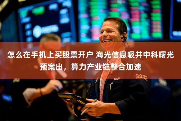 怎么在手机上买股票开户 海光信息吸并中科曙光预案出，算力产业链整合加速