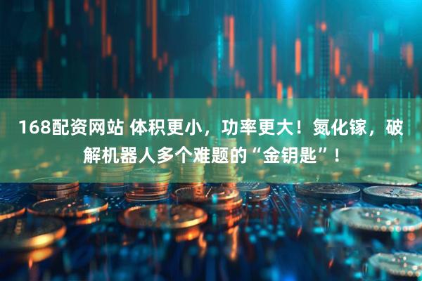 168配资网站 体积更小，功率更大！氮化镓，破解机器人多个难题的“金钥匙”！