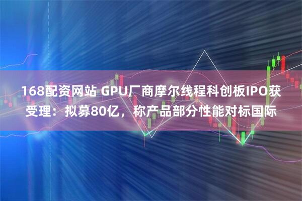 168配资网站 GPU厂商摩尔线程科创板IPO获受理：拟募80亿，称产品部分性能对标国际