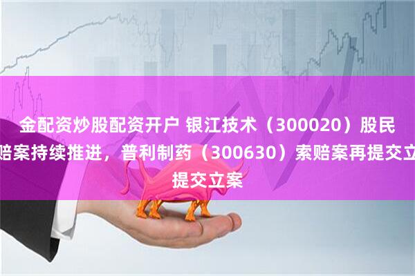 金配资炒股配资开户 银江技术（300020）股民索赔案持续推进，普利制药（300630）索赔案再提交立案