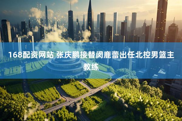 168配资网站 张庆鹏接替闵鹿蕾出任北控男篮主教练