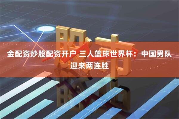 金配资炒股配资开户 三人篮球世界杯：中国男队迎来两连胜