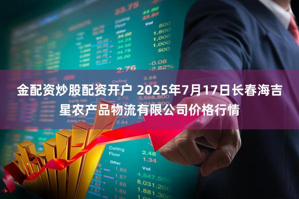 金配资炒股配资开户 2025年7月17日长春海吉星农产品物流有限公司价格行情