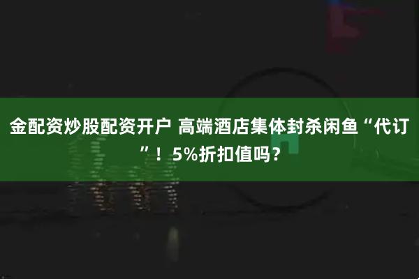 金配资炒股配资开户 高端酒店集体封杀闲鱼“代订”！5%折扣值吗？