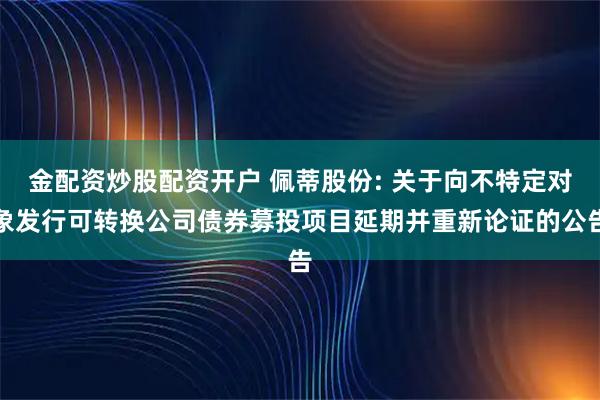 金配资炒股配资开户 佩蒂股份: 关于向不特定对象发行可转换公司债券募投项目延期并重新论证的公告